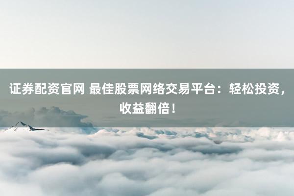 证券配资官网 最佳股票网络交易平台：轻松投资，收益翻倍！