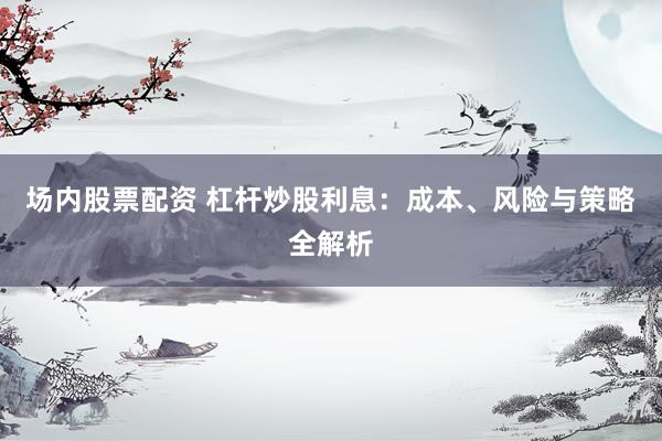 场内股票配资 杠杆炒股利息：成本、风险与策略全解析