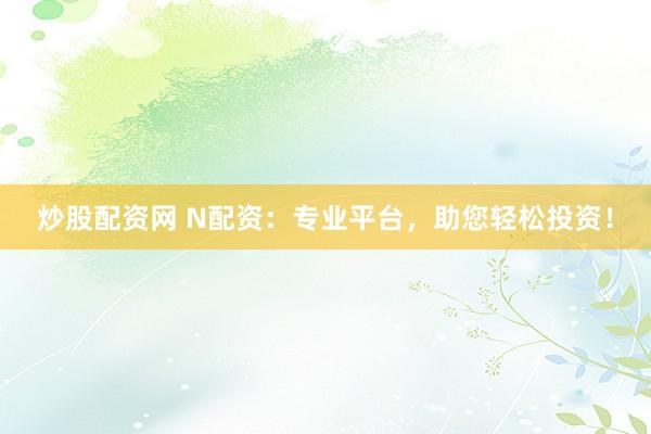 炒股配资网 N配资：专业平台，助您轻松投资！