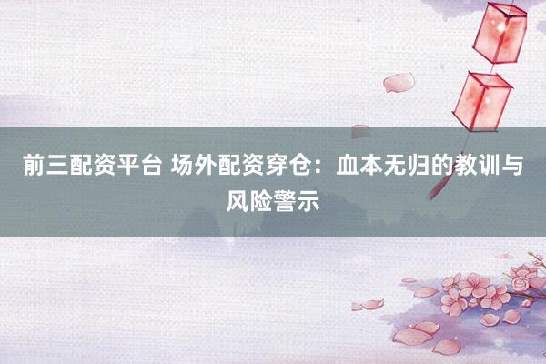前三配资平台 场外配资穿仓：血本无归的教训与风险警示