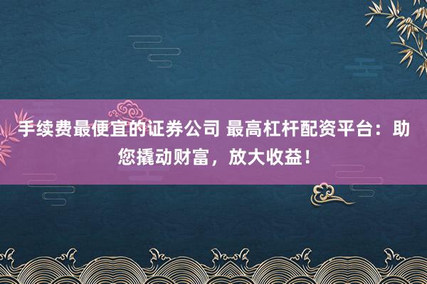 手续费最便宜的证券公司 最高杠杆配资平台：助您撬动财富，放大收益！