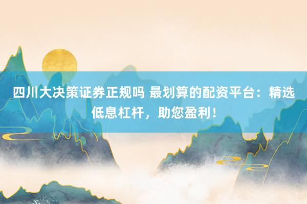 四川大决策证券正规吗 最划算的配资平台：精选低息杠杆，助您盈利！