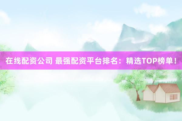在线配资公司 最强配资平台排名：精选TOP榜单！