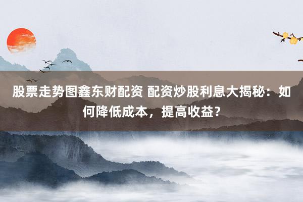 股票走势图鑫东财配资 配资炒股利息大揭秘：如何降低成本，提高收益？