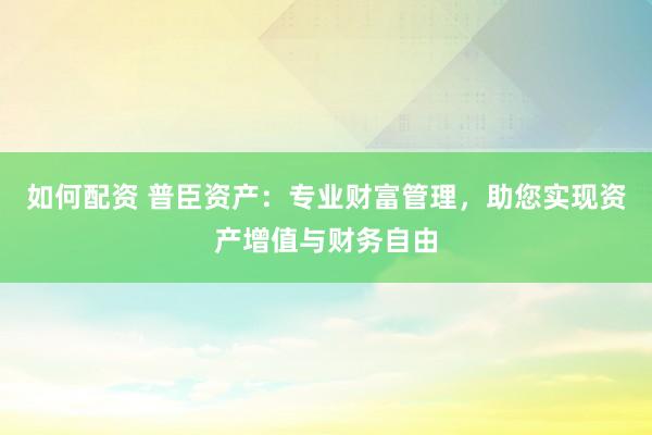 如何配资 普臣资产：专业财富管理，助您实现资产增值与财务自由