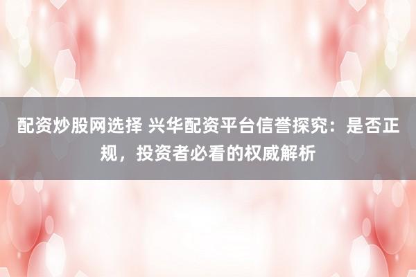 配资炒股网选择 兴华配资平台信誉探究：是否正规，投资者必看的权威解析