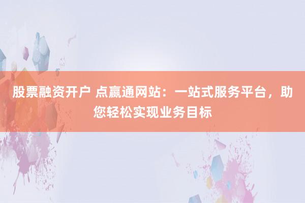 股票融资开户 点嬴通网站：一站式服务平台，助您轻松实现业务目标