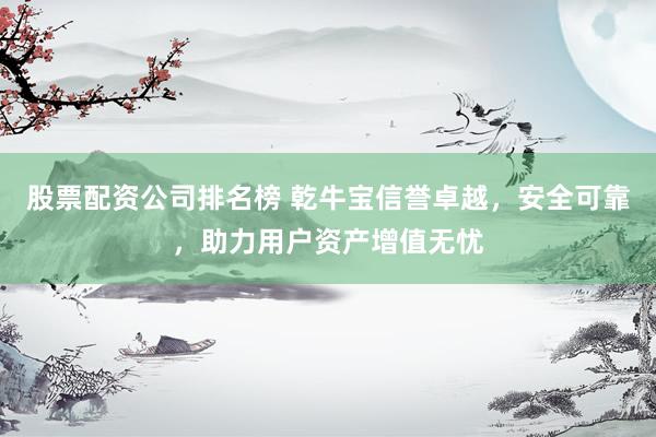 股票配资公司排名榜 乾牛宝信誉卓越，安全可靠，助力用户资产增值无忧