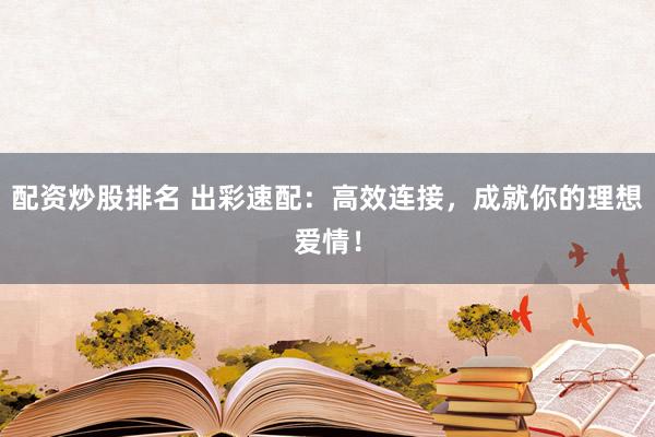 配资炒股排名 出彩速配：高效连接，成就你的理想爱情！