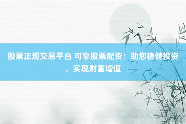 股票正规交易平台 可靠股票配资：助您稳健投资，实现财富增值