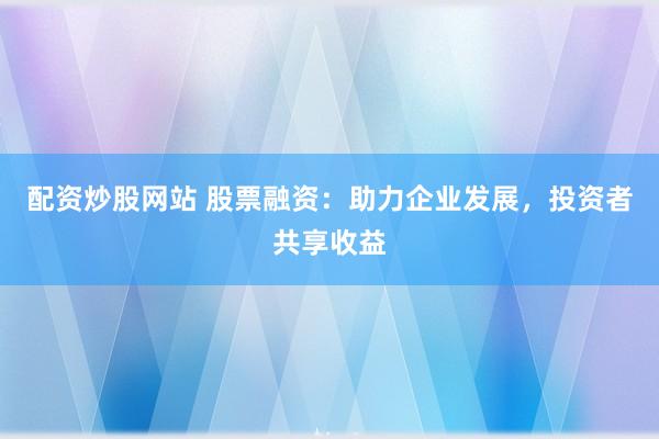 配资炒股网站 股票融资：助力企业发展，投资者共享收益