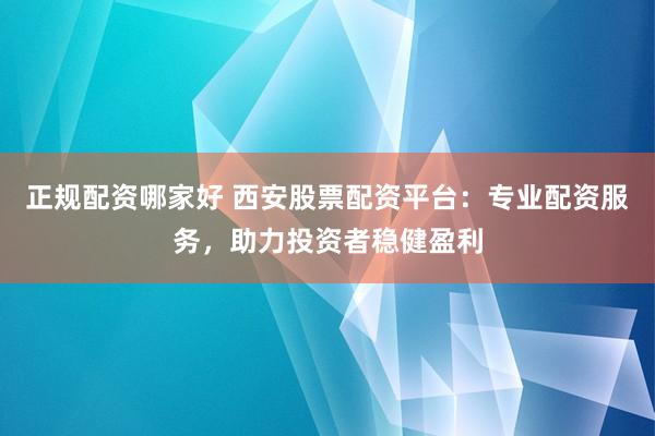 正规配资哪家好 西安股票配资平台：专业配资服务，助力投资者稳健盈利