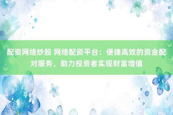 配资网络炒股 网络配资平台：便捷高效的资金配对服务，助力投资者实现财富增值