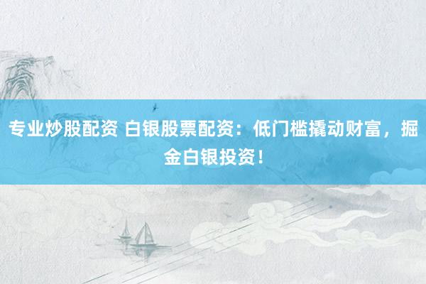 专业炒股配资 白银股票配资：低门槛撬动财富，掘金白银投资！