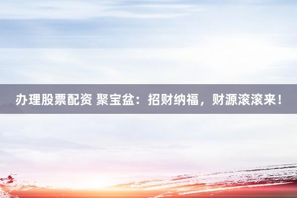 办理股票配资 聚宝盆：招财纳福，财源滚滚来！