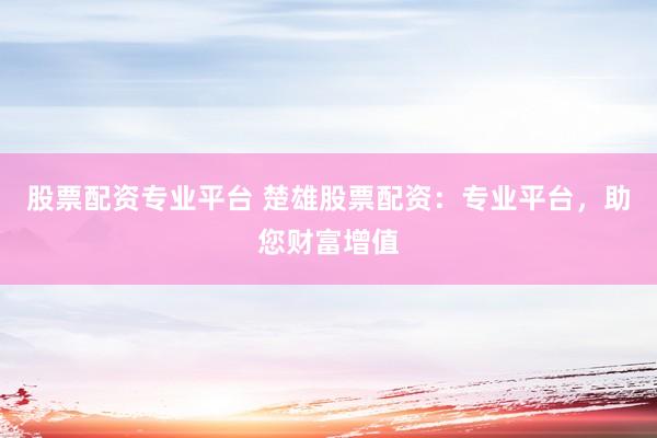 股票配资专业平台 楚雄股票配资：专业平台，助您财富增值