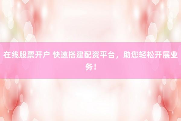 在线股票开户 快速搭建配资平台，助您轻松开展业务！