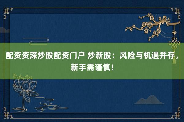 配资资深炒股配资门户 炒新股：风险与机遇并存，新手需谨慎！