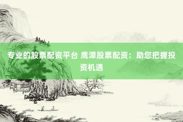 专业的股票配资平台 鹰潭股票配资：助您把握投资机遇
