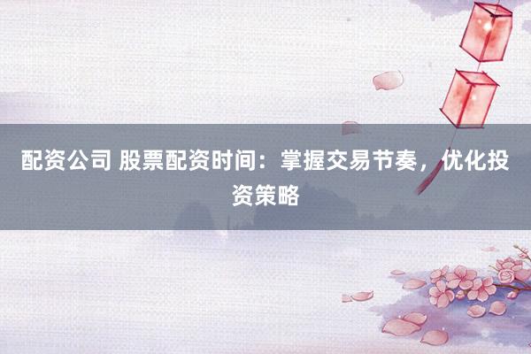 配资公司 股票配资时间：掌握交易节奏，优化投资策略