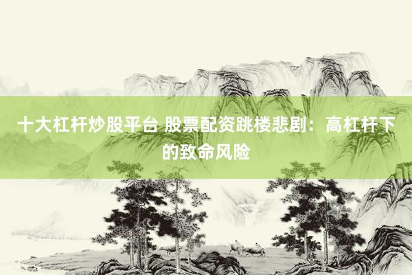 十大杠杆炒股平台 股票配资跳楼悲剧：高杠杆下的致命风险