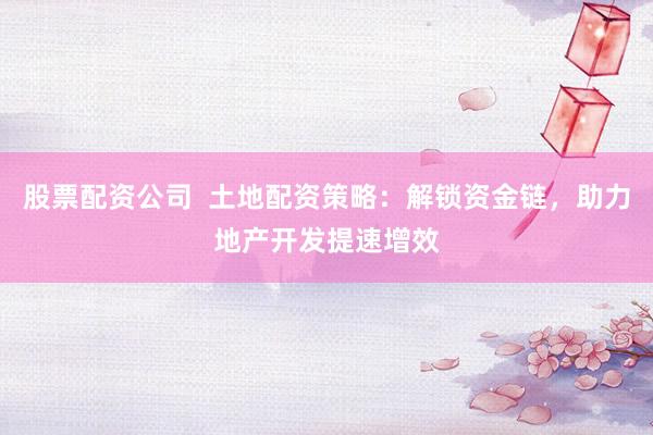 股票配资公司  土地配资策略：解锁资金链，助力地产开发提速增效