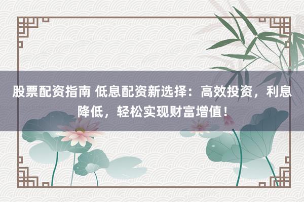 股票配资指南 低息配资新选择：高效投资，利息降低，轻松实现财富增值！