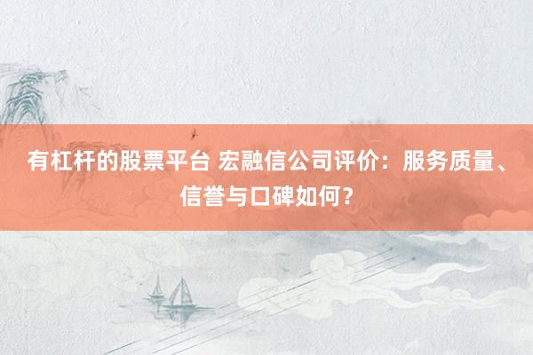 有杠杆的股票平台 宏融信公司评价：服务质量、信誉与口碑如何？