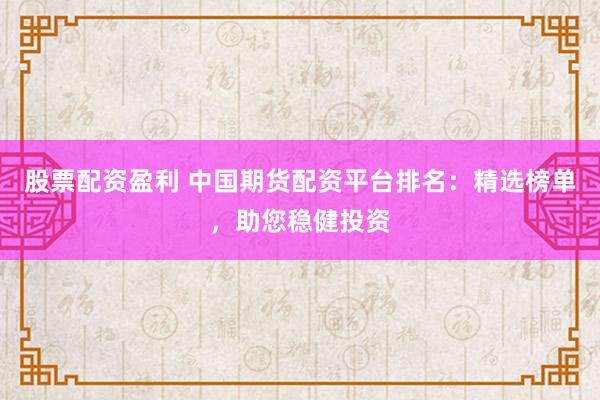 股票配资盈利 中国期货配资平台排名：精选榜单，助您稳健投资