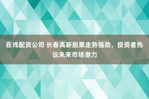 在线配资公司 长春高新股票走势强劲，投资者热议未来市场潜力