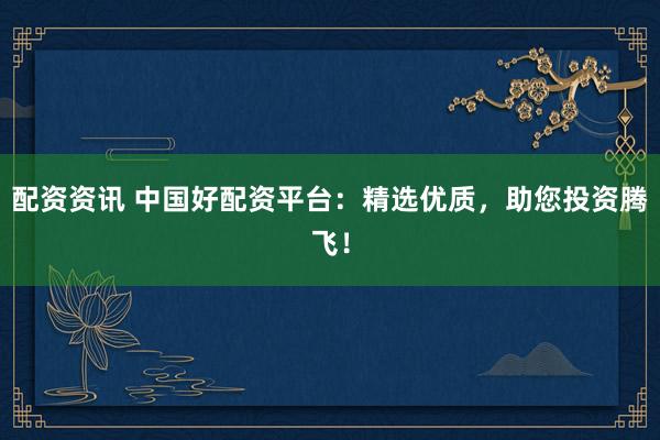 配资资讯 中国好配资平台：精选优质，助您投资腾飞！