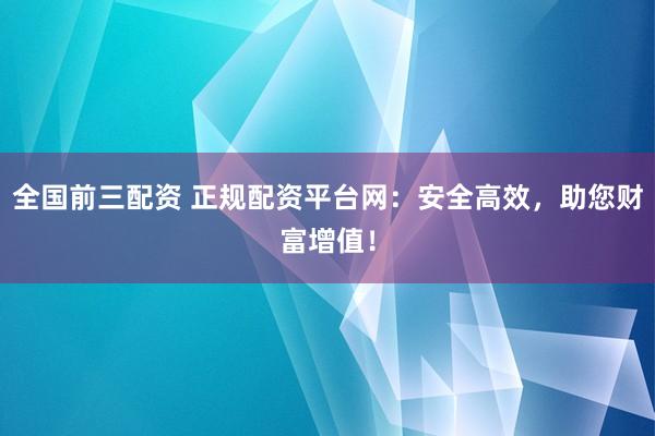 全国前三配资 正规配资平台网：安全高效，助您财富增值！