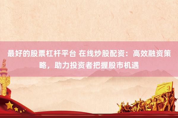 最好的股票杠杆平台 在线炒股配资：高效融资策略，助力投资者把握股市机遇
