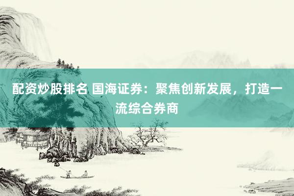 配资炒股排名 国海证券：聚焦创新发展，打造一流综合券商