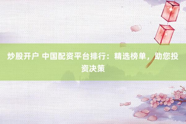 炒股开户 中国配资平台排行：精选榜单，助您投资决策