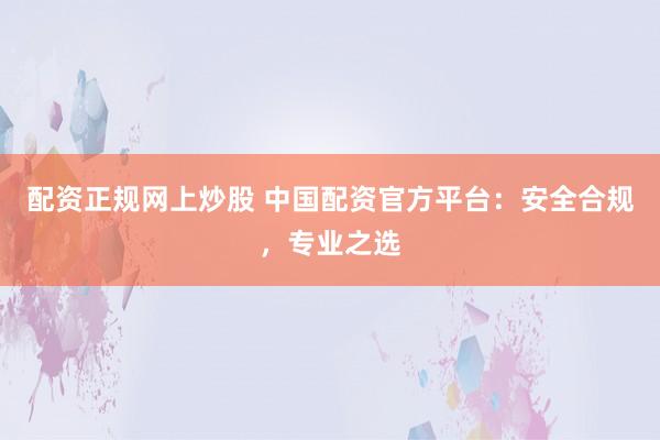 配资正规网上炒股 中国配资官方平台：安全合规，专业之选