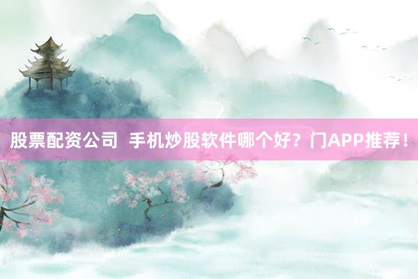 股票配资公司  手机炒股软件哪个好？门APP推荐！