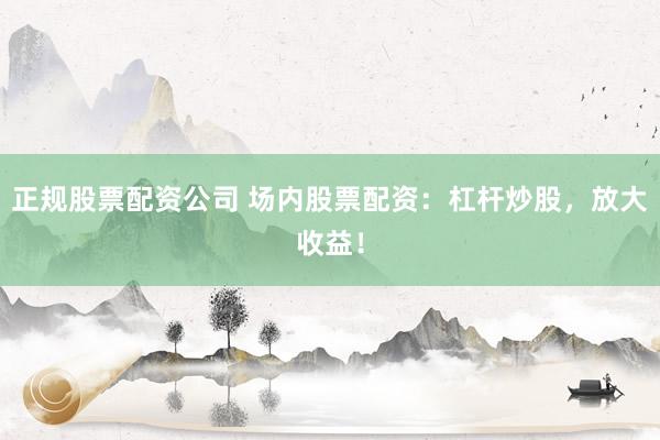 正规股票配资公司 场内股票配资：杠杆炒股，放大收益！