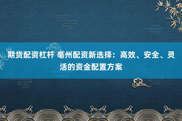 期货配资杠杆 亳州配资新选择：高效、安全、灵活的资金配置方案