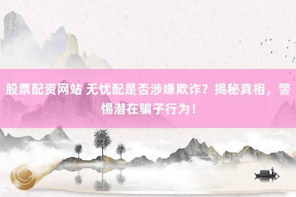 股票配资网站 无忧配是否涉嫌欺诈？揭秘真相，警惕潜在骗子行为！