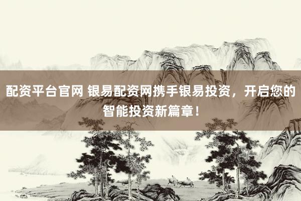 配资平台官网 银易配资网携手银易投资，开启您的智能投资新篇章！