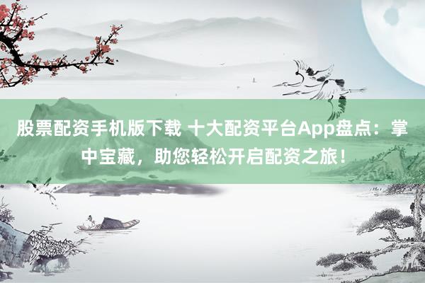 股票配资手机版下载 十大配资平台App盘点：掌中宝藏，助您轻松开启配资之旅！