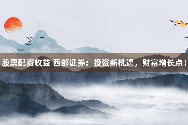 股票配资收益 西部证券：投资新机遇，财富增长点！
