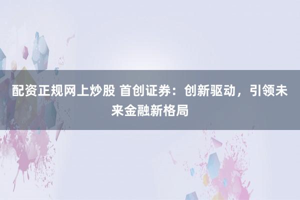 配资正规网上炒股 首创证券：创新驱动，引领未来金融新格局
