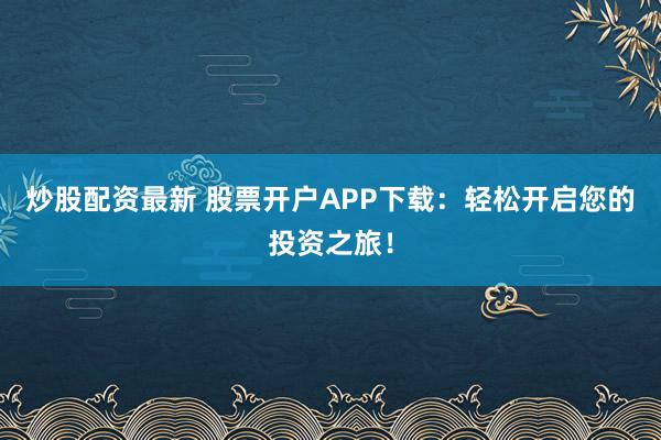 炒股配资最新 股票开户APP下载：轻松开启您的投资之旅！