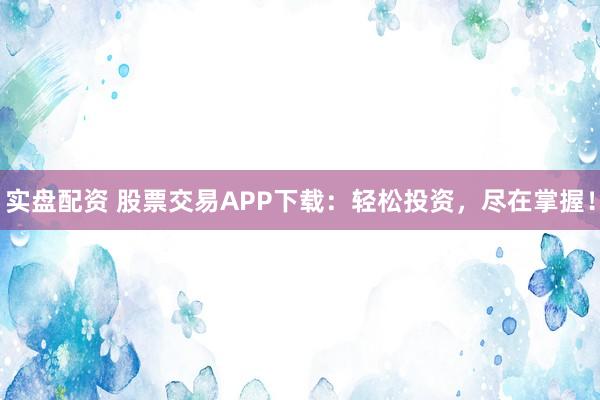 实盘配资 股票交易APP下载：轻松投资，尽在掌握！