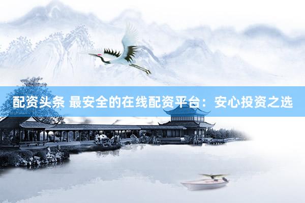 配资头条 最安全的在线配资平台：安心投资之选