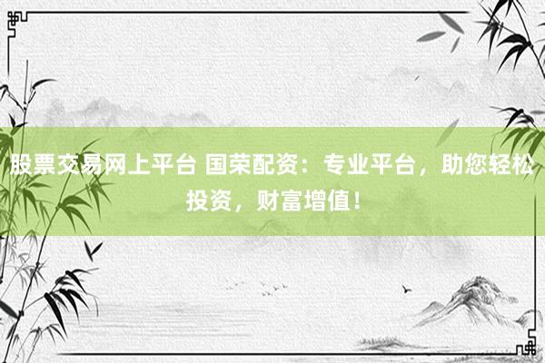 股票交易网上平台 国荣配资：专业平台，助您轻松投资，财富增值！