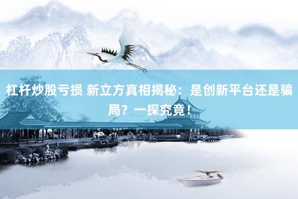 杠杆炒股亏损 新立方真相揭秘：是创新平台还是骗局？一探究竟！