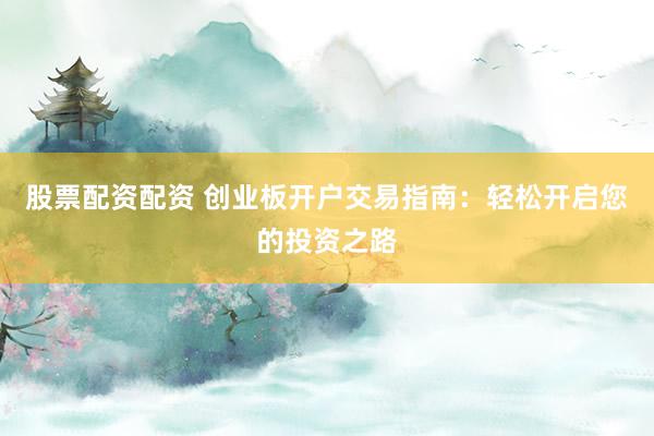 股票配资配资 创业板开户交易指南：轻松开启您的投资之路